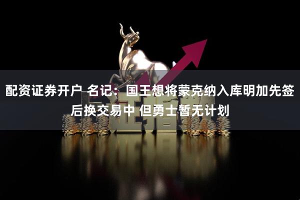 配资证券开户 名记：国王想将蒙克纳入库明加先签后换交易中 但勇士暂无计划