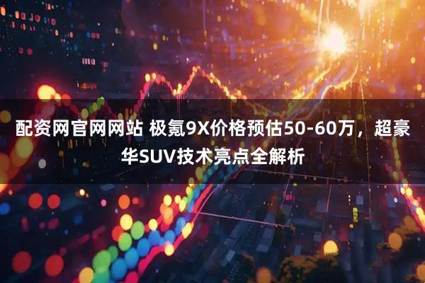 配资网官网网站 极氪9X价格预估50-60万，超豪华SUV技术亮点全解析