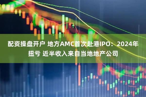 配资操盘开户 地方AMC首次赴港IPO：2024年扭亏 近半收入来自当地地产公司