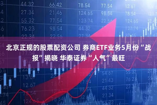 北京正规的股票配资公司 券商ETF业务5月份“战报”揭晓 华泰证券“人气”最旺