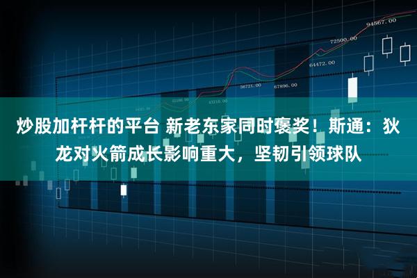 炒股加杆杆的平台 新老东家同时褒奖！斯通：狄龙对火箭成长影响重大，坚韧引领球队