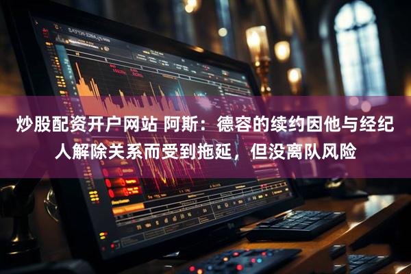 炒股配资开户网站 阿斯：德容的续约因他与经纪人解除关系而受到拖延，但没离队风险