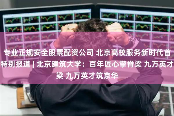 专业正规安全股票配资公司 北京高校服务新时代首都发展特别报道 | 北京建筑大学：百年匠心擎脊梁 九万英才筑京华