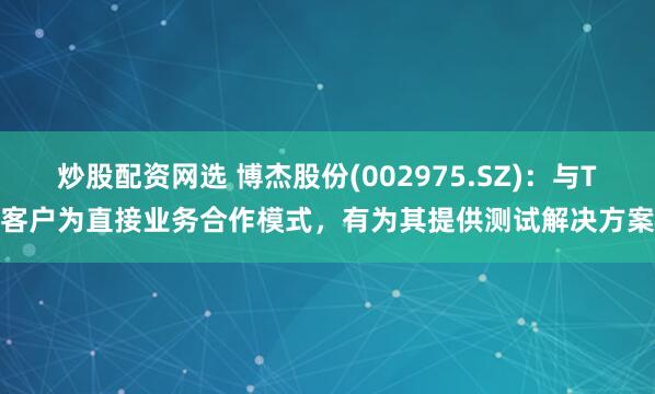 炒股配资网选 博杰股份(002975.SZ)：与T客户为直接业务合作模式，有为其提供测试解决方案