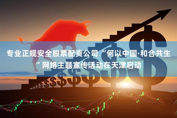 专业正规安全股票配资公司 “何以中国·和合共生”网络主题宣传活动在天津启动