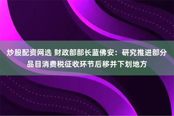 炒股配资网选 财政部部长蓝佛安：研究推进部分品目消费税征收环节后移并下划地方