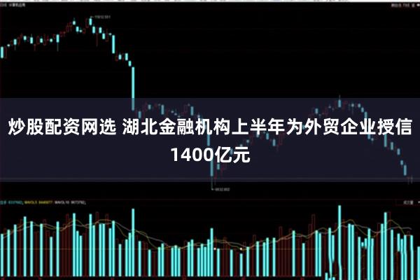 炒股配资网选 湖北金融机构上半年为外贸企业授信1400亿元
