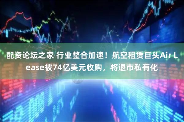 配资论坛之家 行业整合加速！航空租赁巨头Air Lease被74亿美元收购，将退市私有化