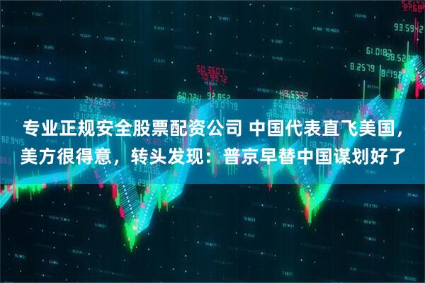 专业正规安全股票配资公司 中国代表直飞美国，美方很得意，转头发现：普京早替中国谋划好了