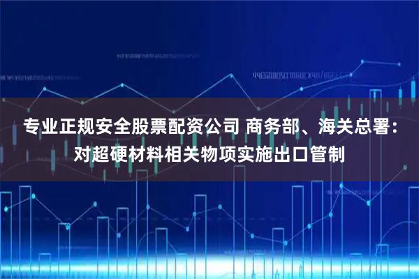 专业正规安全股票配资公司 商务部、海关总署：对超硬材料相关物项实施出口管制