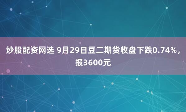 炒股配资网选 9月29日豆二期货收盘下跌0.74%，报3600元