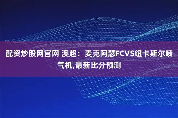 配资炒股网官网 澳超：麦克阿瑟FCVS纽卡斯尔喷气机,最新比分预测